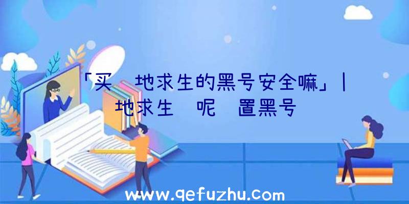 「买绝地求生的黑号安全嘛」|绝地求生问呢设置黑号